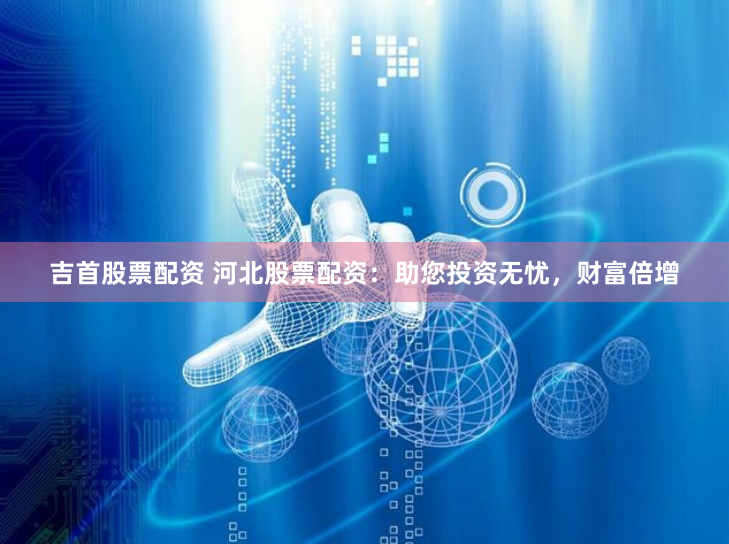 吉首股票配资 河北股票配资：助您投资无忧，财富倍增