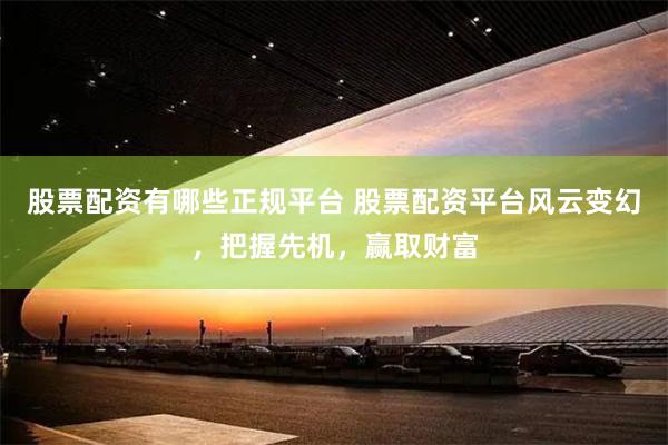 股票配资有哪些正规平台 股票配资平台风云变幻，把握先机，赢取财富