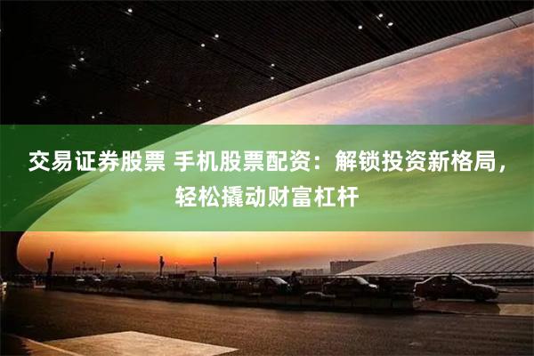 交易证券股票 手机股票配资：解锁投资新格局，轻松撬动财富杠杆