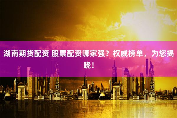 湖南期货配资 股票配资哪家强？权威榜单，为您揭晓！